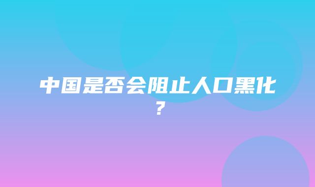 中国是否会阻止人口黑化？