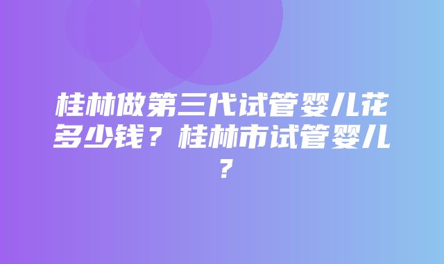 桂林做第三代试管婴儿花多少钱？桂林市试管婴儿？