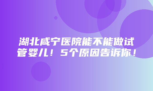 湖北咸宁医院能不能做试管婴儿！5个原因告诉你！