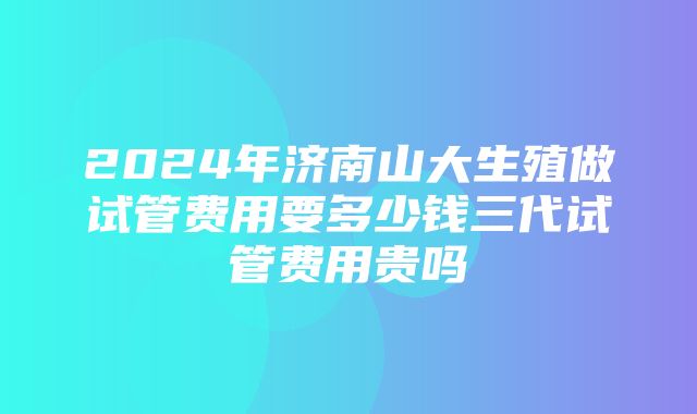 2024年济南山大生殖做试管费用要多少钱三代试管费用贵吗