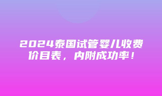 2024泰国试管婴儿收费价目表，内附成功率！