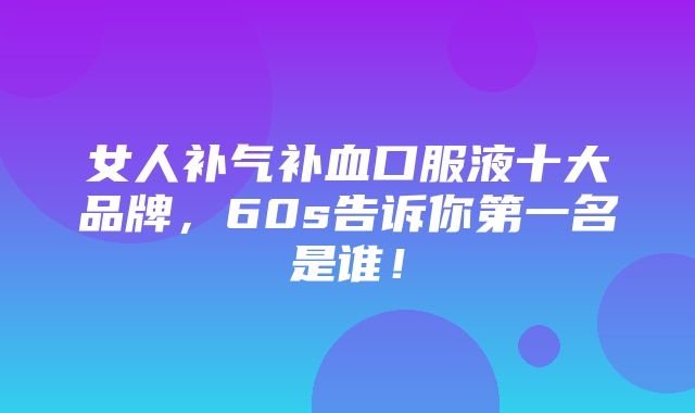 女人补气补血口服液十大品牌，60s告诉你第一名是谁！