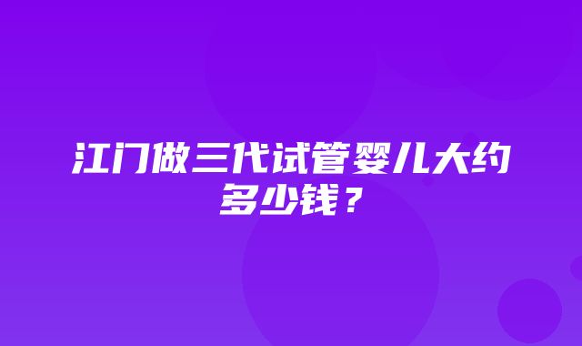 江门做三代试管婴儿大约多少钱？