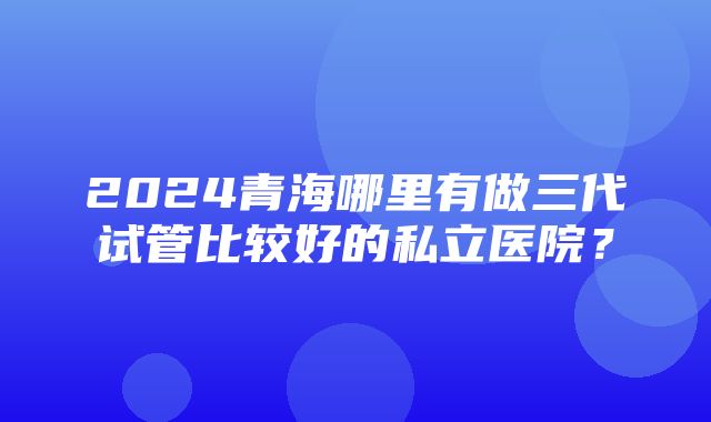 2024青海哪里有做三代试管比较好的私立医院？