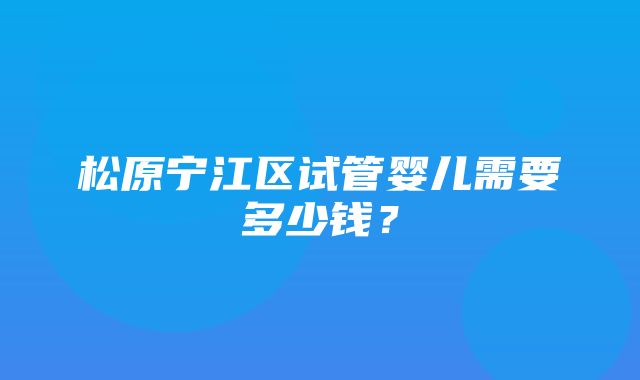 松原宁江区试管婴儿需要多少钱？