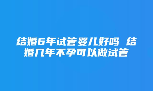 结婚6年试管婴儿好吗 结婚几年不孕可以做试管