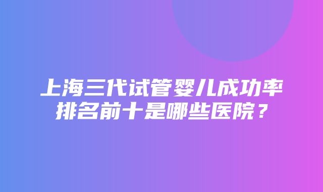 上海三代试管婴儿成功率排名前十是哪些医院？