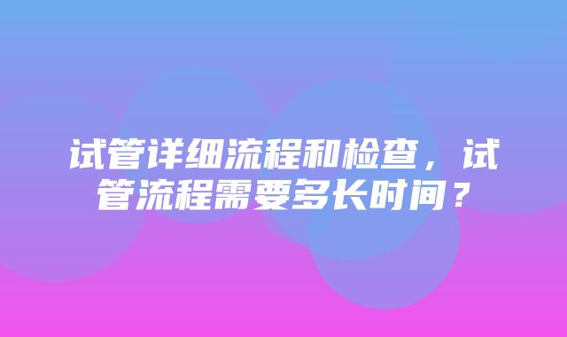 试管详细流程和检查，试管流程需要多长时间？