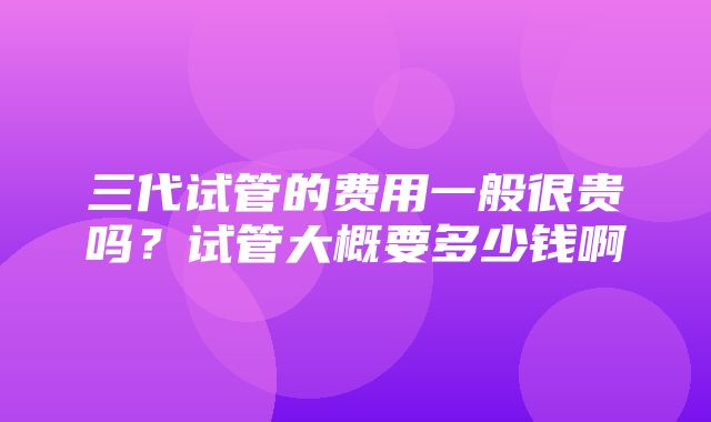 三代试管的费用一般很贵吗？试管大概要多少钱啊