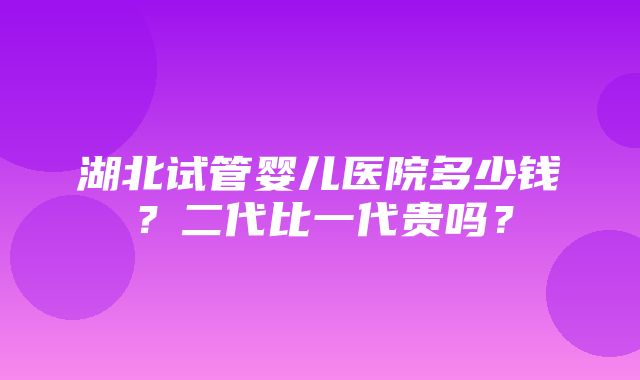 湖北试管婴儿医院多少钱？二代比一代贵吗？