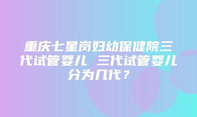 重庆七星岗妇幼保健院三代试管婴儿 三代试管婴儿分为几代？