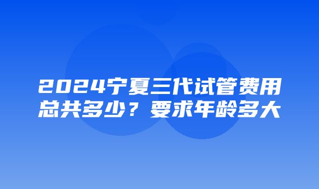 2024宁夏三代试管费用总共多少？要求年龄多大