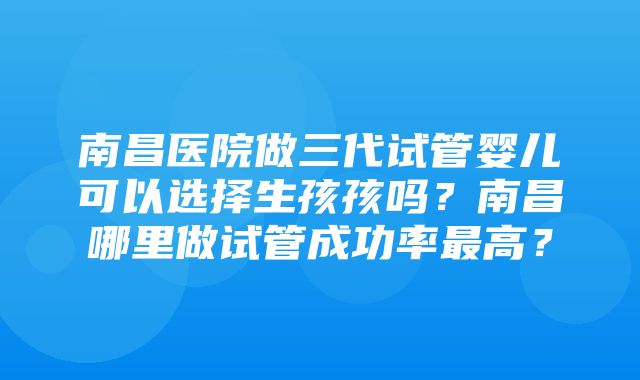 南昌医院做三代试管婴儿可以选择生孩孩吗？南昌哪里做试管成功率最高？