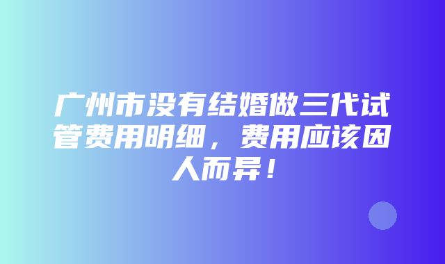 广州市没有结婚做三代试管费用明细，费用应该因人而异！