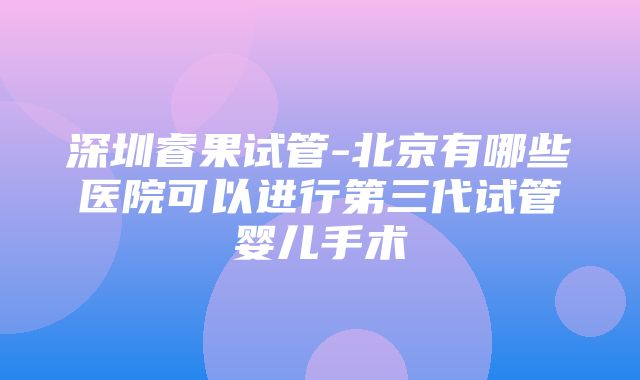 深圳睿果试管-北京有哪些医院可以进行第三代试管婴儿手术