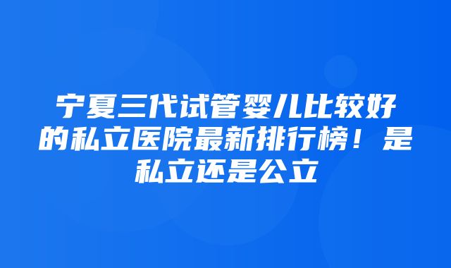 宁夏三代试管婴儿比较好的私立医院最新排行榜！是私立还是公立