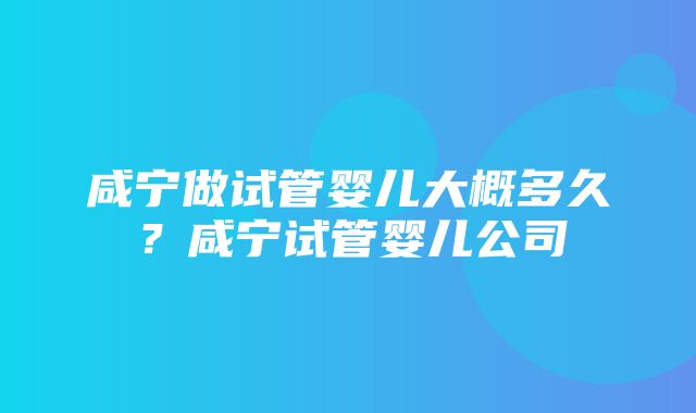 咸宁做试管婴儿大概多久？咸宁试管婴儿公司