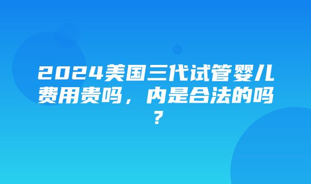 2024美国三代试管婴儿费用贵吗，内是合法的吗？