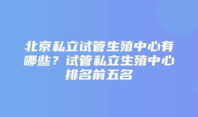 北京私立试管生殖中心有哪些？试管私立生殖中心排名前五名