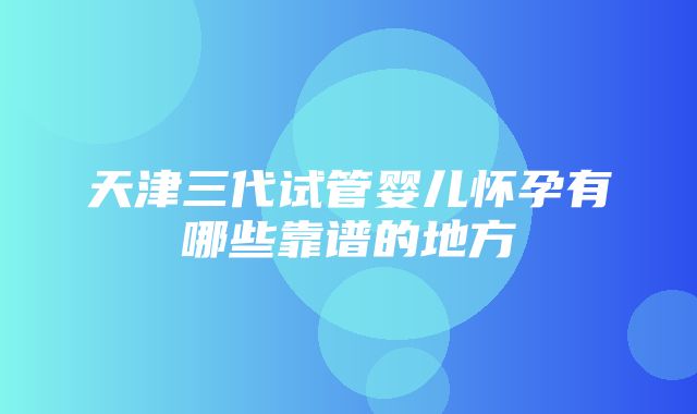 天津三代试管婴儿怀孕有哪些靠谱的地方