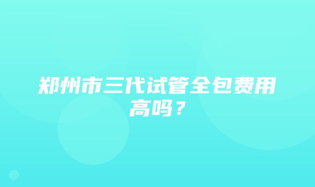 郑州市三代试管全包费用高吗？