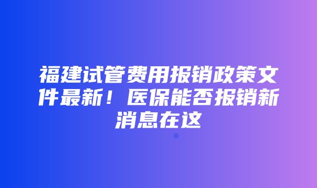 福建试管费用报销政策文件最新！医保能否报销新消息在这