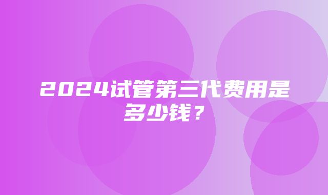 2024试管第三代费用是多少钱？