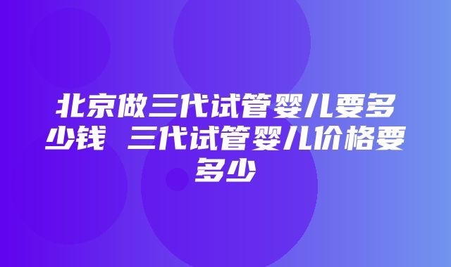 北京做三代试管婴儿要多少钱 三代试管婴儿价格要多少