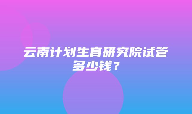 云南计划生育研究院试管多少钱？