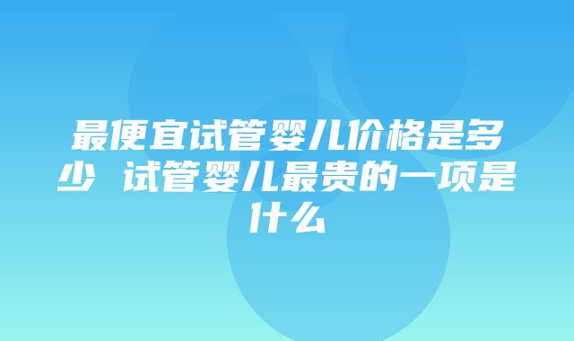 最便宜试管婴儿价格是多少 试管婴儿最贵的一项是什么