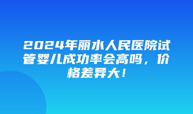 2024年丽水人民医院试管婴儿成功率会高吗，价格差异大！