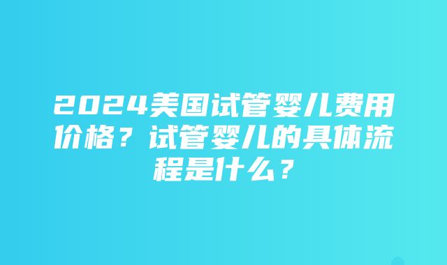 2024美国试管婴儿费用价格？试管婴儿的具体流程是什么？