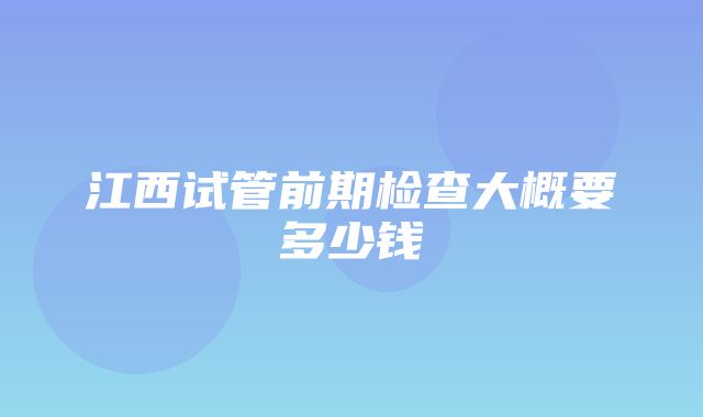 江西试管前期检查大概要多少钱