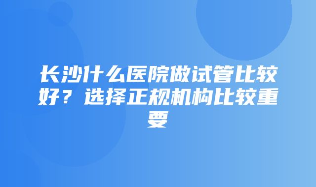 长沙什么医院做试管比较好？选择正规机构比较重要