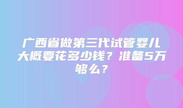 广西省做第三代试管婴儿大概要花多少钱？准备5万够么？