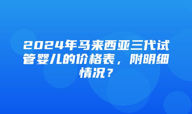 2024年马来西亚三代试管婴儿的价格表，附明细情况？