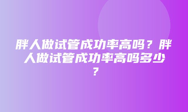 胖人做试管成功率高吗？胖人做试管成功率高吗多少？