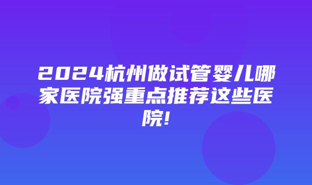 2024杭州做试管婴儿哪家医院强重点推荐这些医院!