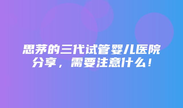 思茅的三代试管婴儿医院分享，需要注意什么！