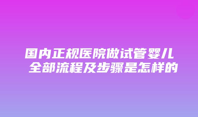 国内正规医院做试管婴儿 全部流程及步骤是怎样的