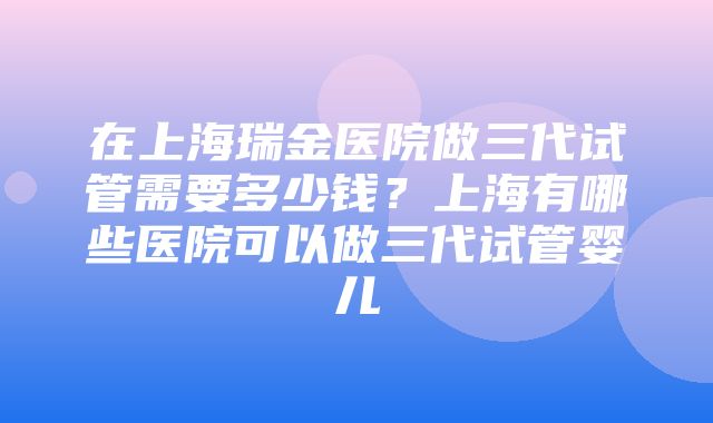 在上海瑞金医院做三代试管需要多少钱？上海有哪些医院可以做三代试管婴儿