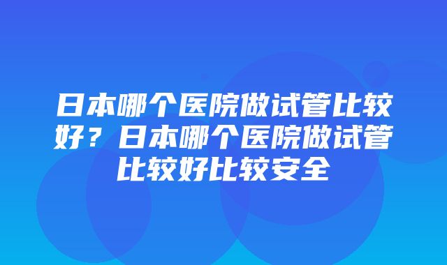 日本哪个医院做试管比较好？日本哪个医院做试管比较好比较安全