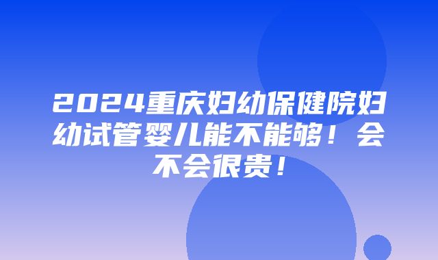 2024重庆妇幼保健院妇幼试管婴儿能不能够！会不会很贵！