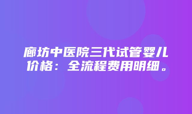 廊坊中医院三代试管婴儿价格：全流程费用明细。