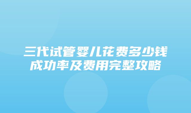 三代试管婴儿花费多少钱成功率及费用完整攻略