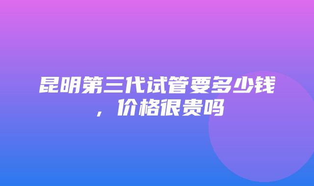 昆明第三代试管要多少钱，价格很贵吗