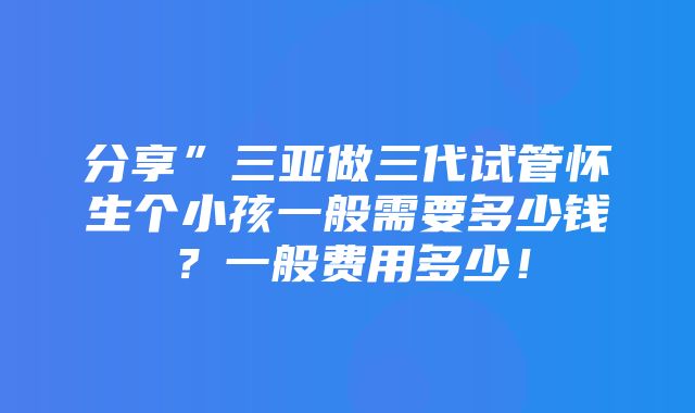 分享”三亚做三代试管怀生个小孩一般需要多少钱？一般费用多少！