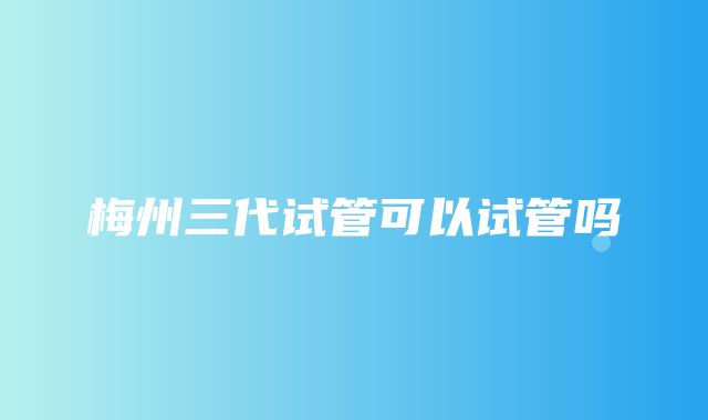 梅州三代试管可以试管吗