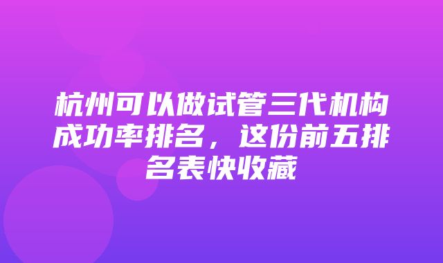 杭州可以做试管三代机构成功率排名，这份前五排名表快收藏