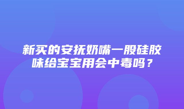 新买的安抚奶嘴一股硅胶味给宝宝用会中毒吗？